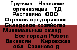 Грузчик › Название организации ­ ТД Растяпино, ООО › Отрасль предприятия ­ Складское хозяйство › Минимальный оклад ­ 15 000 - Все города Работа » Вакансии   . Кировская обл.,Сезенево д.